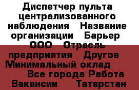 Диспетчер пульта централизованного наблюдения › Название организации ­ Барьер, ООО › Отрасль предприятия ­ Другое › Минимальный оклад ­ 25 000 - Все города Работа » Вакансии   . Татарстан респ.